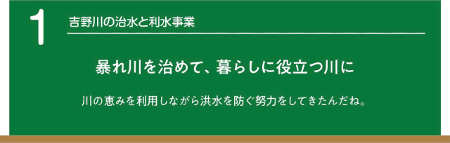 吉野川の治水と利水事業。暴れ川を治めて暮らしに役立つ川に。川の恵みを利用しながら洪水を防ぐ努力をしてきたんだね。