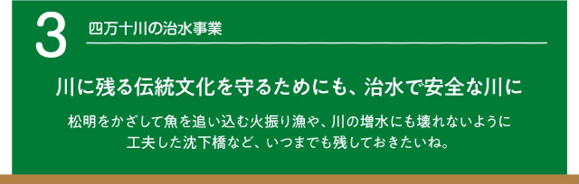 四万十川の治水事業。川に残る伝統文化を守るためにも、治水で安全な川に　松明をかざして魚を追い込む火振漁や、川の増水にも壊れないように工夫した沈下橋など、いつまでも残しておきたいね。