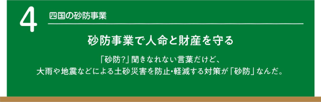 四国の砂防事業。砂防事業で人名と財産を守る。「砂防」聞き慣れない言葉だけど、大雨や地震などによる土砂災害を防止・軽減する対策が「砂防」なんだ。