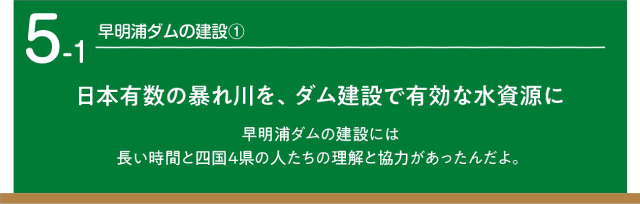 早明浦ダムの建設1　日本有数の暴れ川を、ダム建設で有効な水資源に　早明浦ダムの建設には長い時間と四国4県の人たちの理解と協力があったんだよ。