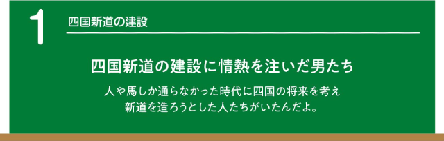 四国新道の建設 四国新道の建設に情熱を注いだ男たち　人や馬しか通らなかった時代に四国の将来を考え新道を造ろうとした人たちがいたんだよ。