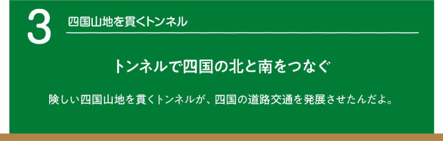 四国山地を貫くトンネル。トンネルで四国の北と南をつなぐ。険しい四国山地を貫くトンネルが、四国の道路交通を発展させたんだよ。