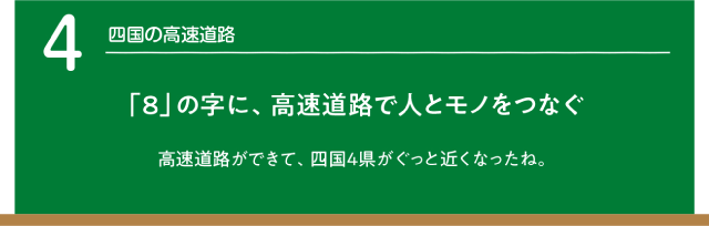 四国の高速道路　「8」の字に、高速道路で人とモノをつなぐ。高速道路ができて、四国4県もぐっと近くなったね。