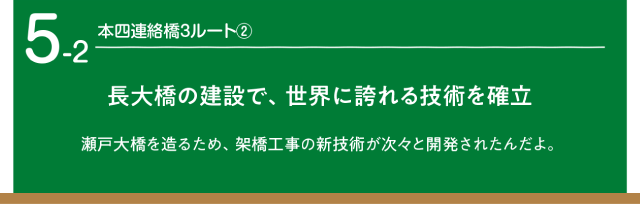 本四連絡橋３ルート2 超大橋の建設で、世界に誇れる技術を確立。瀬戸大橋を渡るため、架橋工事の新技術が次々と開発されたんだよ。