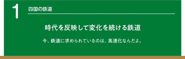 四国の鉄道。時代を反映して変化を続ける鉄道。今、鉄道に求められているのは、高速化なんだよ。